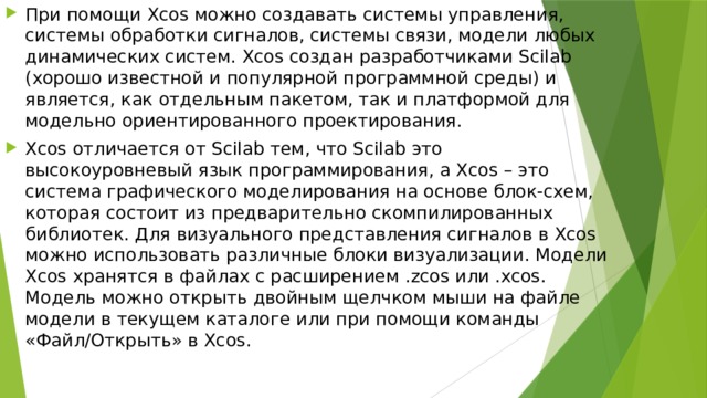 При помощи Xcos можно создавать системы управления, системы обработки сигналов, системы связи, модели любых динамических систем. Xcos создан разработчиками Scilab (хорошо известной и популярной программной среды) и является, как отдельным пакетом, так и платформой для модельно ориентированного проектирования. Xcos отличается от Scilab тем, что Scilab это высокоуровневый язык программирования, а Xcos – это система графического моделирования на основе блок-схем, которая состоит из предварительно скомпилированных библиотек. Для визуального представления сигналов в Xcos можно использовать различные блоки визуализации. Модели Xcos хранятся в файлах с расширением .zcos или .xcos. Модель можно открыть двойным щелчком мыши на файле модели в текущем каталоге или при помощи команды «Файл/Открыть» в Xcos. 