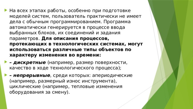 На всех этапах работы, особенно при подготовке моделей систем, пользователь практически не имеет дела с обычным программированием. Программа автоматически генерируется в процессе ввода выбранных блоков, их соединений и задания параметров. Для описания процессов, протекающих в технологических системах, могут использоваться различные типы объектов по характеру изменения во времени: – дискретные (например, размер поверхности, качество в ходе технологического процесса); – непрерывные , среди которых: апериодические (например, размерный износ инструмента), циклические (например, тепловые изменения оборудования за смену). 