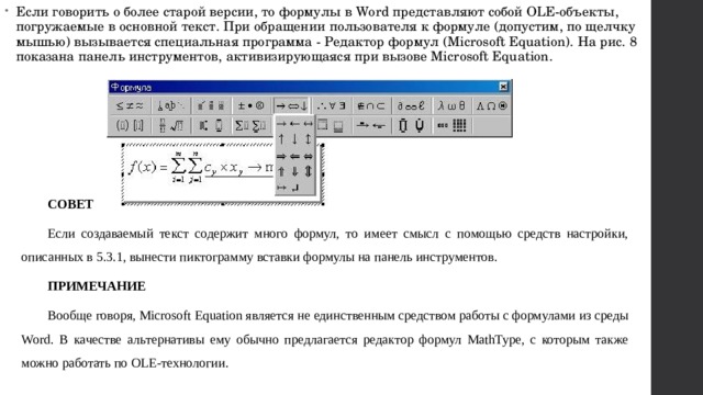 Если говорить о более старой версии, то формулы в Word представляют собой OLE-объекты, погружаемые в основной текст. При обращении пользователя к формуле (допустим, по щелчку мышью) вызывается специальная программа - Редактор формул (Microsoft Equation). На рис. 8 показана панель инструментов, активизирующаяся при вызове Microsoft Equation. СОВЕТ Если создаваемый текст содержит много формул, то имеет смысл с помощью средств настройки, описанных в 5.3.1, вынести пиктограмму вставки формулы на панель инструментов. ПРИМЕЧАНИЕ Вообще говоря, Microsoft Equation является не единственным средством работы с формулами из среды Word. В качестве альтернативы ему обычно предлагается редактор формул MathType, с которым также можно работать по OLE-технологии. 