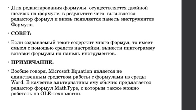 Для редактирования формулы  осуществляется двойной щелчок на формуле, в результате чего  вызывается редактор формул и вновь появляется панель инструментов Формула. СОВЕТ: Если создаваемый текст содержит много формул, то имеет смысл с помощью средств настройки, вынести пиктограмму вставки формулы на панель инструментов. ПРИМЕЧАНИЕ: Вообще говоря, Microsoft Equation является не единственным средством работы с формулами из среды Word. В качестве альтернативы ему обычно предлагается редактор формул MathType, с которым также можно работать по OLE-технологии. 