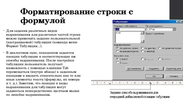 Форматирование строки с формулой Для задания различных видов выравнивания для различных частей строки можно применять задание пользовательской (настраиваемой) табуляции (команда меню Формат Табуляция...). В диалоговом окне, показанном задаются позиции табуляции и соответствующие им способы выравнивания. После настройки табуляции пользователь получает возможность с помощью клавиши Tab перемещаться (внутри абзаца) к заданным позициям и вводить относительно них те или иные элементы текста (формулы, их номера и т. д.). Заметим, что позиции и виды выравнивания для табуляции могут задаваться непосредственно щелчком мыши по линейке выравнивания. 