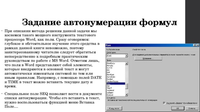 Задание автонумерации формул При описании метода решения данной задачи мы коснемся такого мощного инструмента текстового процессора Word, как поля. Сразу оговоримся: глубокое и обстоятельное изучение этого средства в рамках данной книги невозможно, поэтому заинтересованному читателю следует обратиться непосредственно к подробным практическим руководствам по работе с MS Word. Отметим лишь, что поля в Word представляют собой элементы, которые внедряются в основной текст и могут автоматически изменяться системой по тем или иным правилам. Например, с помощью полей DATE и TIME в текст можно вставить текущие дату и время. Специальное поле SEQ позволяет вести в документе списки автонумерации. Чтобы его вставить в текст, нужно воспользоваться функцией меню Вставка Поле.... 