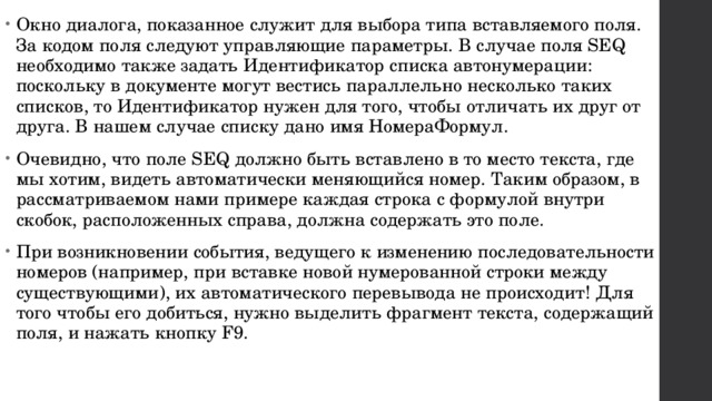 Окно диалога, показанное служит для выбора типа вставляемого поля. За кодом поля следуют управляющие параметры. В случае поля SEQ необходимо также задать Идентификатор списка автонумерации: поскольку в документе могут вестись параллельно несколько таких списков, то Идентификатор нужен для того, чтобы отличать их друг от друга. В нашем случае списку дано имя НомераФормул. Очевидно, что поле SEQ должно быть вставлено в то место текста, где мы хотим, видеть автоматически меняющийся номер. Таким образом, в рассматриваемом нами примере каждая строка с формулой внутри скобок, расположенных справа, должна содержать это поле. При возникновении события, ведущего к изменению последовательности номеров (например, при вставке новой нумерованной строки между существующими), их автоматического перевывода не происходит! Для того чтобы его добиться, нужно выделить фрагмент текста, содержащий поля, и нажать кнопку F9. 