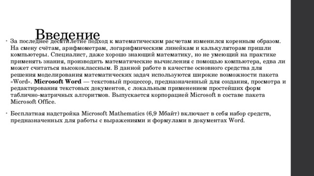 Введение За последнее десятилетие подход к математическим расчетам изменился коренным образом. На смену счётам, арифмометрам, логарифмическим линейкам и калькуляторам пришли компьютеры. Специалист, даже хорошо знающий математику, но не умеющий на практике применять знания, производить математические вычисления с помощью компьютера, едва ли может считаться высококлассным. В данной работе в качестве основного средства для решения моделирования математических задач используются широкие возможности пакета «Word». Microsoft Word — текстовый процессор, предназначенный для создания, просмотра и редактирования текстовых документов, с локальным применением простейших форм таблично-матричных алгоритмов. Выпускается корпорацией Microsoft в составе пакета Microsoft Office. Бесплатная надстройка Microsoft Mathematics (6,9 Мбайт) включает в себя набор средств, предназначенных для работы с выражениями и формулами в документах Word. 