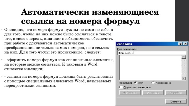 Автоматически изменяющиеся ссылки на номера формул Очевидно, что номера формул нужны не сами по себе, а для того, чтобы на них можно было ссылаться в тексте, что, в свою очередь, означает необходимость обеспечить при работе с документом автоматическое преобразование не только самих номеров, но и ссылок на них. Для того чтобы это происходило, следует: - оформить номера формул как специальные элементы, на которые можно сослаться. К таковым в Word относятся закладки; - ссылки на номера формул должны быть реализованы с помощью специальных элементов Word, называемых перекрестными ссылками. 