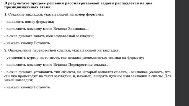 В результате процесс решения рассматриваемой задачи распадается на два принципиальных этапа: 1. Создание закладки, указывающей на номер формулы: - выделить номер формулы; - выполнить команду меню Вставка Закладка...; - в окне диалога задать имя создаваемой закладки; - нажать кнопку Вставить. 2. Определение перекрестной ссылки, указывающей на закладку: - установить курсор на то место, где должна располагаться ссылка на формулу; - выполнить команду меню Вставка Перекрестная ссылка...; - в окне диалога установить тип объекта, на который задается ссылка, - закладка, указать, что ссылка происходит на текст закладки, и, наконец, выбрать нужное имя закладки в списке Для какой закладки; - нажать кнопку Вставить. 