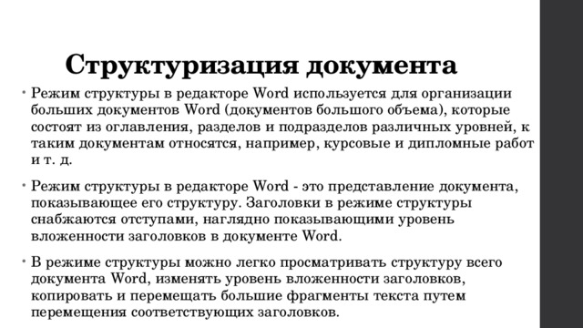 Структуризация документа Режим структуры в редакторе Word используется для организации больших документов Word (документов большого объема), которые состоят из оглавления, разделов и подразделов различных уровней, к таким документам относятся, например, курсовые и дипломные работ и т. д. Режим структуры в редакторе Word - это представление документа, показывающее его структуру. Заголовки в режиме структуры снабжаются отступами, наглядно показывающими уровень вложенности заголовков в документе Word. В режиме структуры можно легко просматривать структуру всего документа Word, изменять уровень вложенности заголовков, копировать и перемещать большие фрагменты текста путем перемещения соответствующих заголовков. 