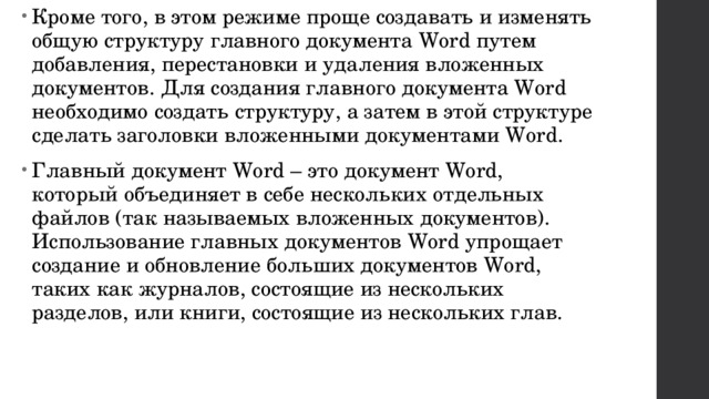 Кроме того, в этом режиме проще создавать и изменять общую структуру главного документа Word путем добавления, перестановки и удаления вложенных документов. Для создания главного документа Word необходимо создать структуру, а затем в этой структуре сделать заголовки вложенными документами Word. Главный документ Word – это документ Word, который объединяет в себе нескольких отдельных файлов (так называемых вложенных документов). Использование главных документов Word упрощает создание и обновление больших документов Word, таких как журналов, состоящие из нескольких разделов, или книги, состоящие из нескольких глав. 