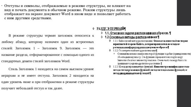 Отступы и символы, отображаемые в режиме структуры, не влияют на вид и печать документа в обычном режиме. Режим структуры лишь отображает на экране документ Word в ином виде и позволяет работать с ним другими средствами. В режиме структуры термин заголовок относится к любому абзацу, которому назначен один из встроенных стилей: Заголовок 1 – Заголовок 9. Заголовок — это название раздела, отформатированное с помощью одного из стандартных девяти стилей заголовков Word. Стиль Заголовок 1 находится на самом высоком уровне иерархии и не имеет отступа. Заголовок 2 находится на один уровень ниже и при отображении в режиме структуры получает небольшой отступ и так далее. 