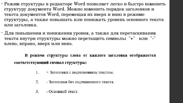 Режим структуры в редакторе Word позволяет легко и быстро изменить структуру документа Word. Можно изменить порядок заголовков и текста документов Word, перемещая их вверх и вниз в режиме структуры, а также повышать или понижать уровень основного текста или заголовка. Для повышения и понижения уровня, а также для перетаскивания текста внутри структуры можно перетащить символы  