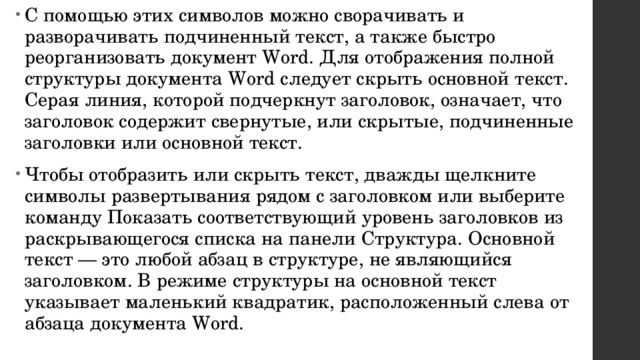 С помощью этих символов можно сворачивать и разворачивать подчиненный текст, а также быстро реорганизовать документ Word. Для отображения полной структуры документа Word следует скрыть основной текст. Серая линия, которой подчеркнут заголовок, означает, что заголовок содержит свернутые, или скрытые, подчиненные заголовки или основной текст. Чтобы отобразить или скрыть текст, дважды щелкните символы развертывания рядом с заголовком или выберите команду Показать соответствующий уровень заголовков из раскрывающегося списка на панели Структура. Основной текст — это любой абзац в структуре, не являющийся заголовком. В режиме структуры на основной текст указывает маленький квадратик, расположенный слева от абзаца документа Word. 