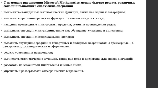 С помощью расширения Microsoft Mathematics можно быстро решать различные задачи и выполнять следующие операции: вычислять стандартные математические функции, такие как корни и логарифмы; вычислять тригонометрические функции, такие как синус и косинус; находить производные и интегралы, пределы, суммы и произведения рядов; выполнять операции с матрицами, такие как обращение, сложение и умножение; выполнять операции с комплексными числами; выводить двумерные графики в декартовых и полярных координатах, а трехмерные – в декартовых, цилиндрических и сферических; решать уравнения и неравенства; вычислять статистические функции, такие как мода и дисперсия, для списка значений; разлагать на множители многочлены и целые числа; упрощать и развертывать алгебраические выражения. 