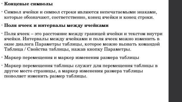 Концевые символы Символ ячейки и символ строки являются непечатаемыми знаками, которые обозначают, соответственно, конец ячейки и конец строки. Поля ячеек и интервалы между ячейками Поля ячеек – это расстояние между границей ячейки и текстом внутри ячейки. Интервалы между ячейками и поля ячеек можно изменить в окне диалога Параметры таблицы, которое можно вызвать командой Таблица / Свойства таблицы, нажав кнопку Параметры. Маркер перемещения и маркер изменения размера таблицы Маркер перемещения таблицы служит для перемещения таблицы в другое место страницы, а маркер изменения размера таблицы позволяет изменить размер таблицы. 