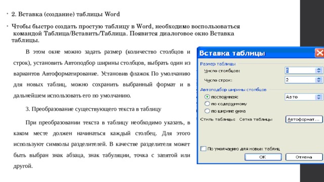 2. Вставка (создание) таблицы Word Чтобы быстро создать простую таблицу в Word, необходимо воспользоваться  командой Таблица/Вставить/Таблица. Появится диалоговое окно Вставка таблицы. В этом окне можно задать размер (количество столбцов и строк), установить Автоподбор ширины столбцов, выбрать один из вариантов Автоформатирование. Установив флажок По умолчанию для новых таблиц, можно сохранить выбранный формат и в дальнейшем использовать его по умолчанию. 3. Преобразование существующего текста в таблицу При преобразовании текста в таблицу необходимо указать, в каком месте должен начинаться каждый столбец. Для этого используют символы разделителей. В качестве разделителя может быть выбран знак абзаца, знак табуляции, точка с запятой или другой. 