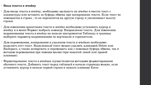 Ввод текста в ячейку Для ввода текста в ячейку, необходимо щелкнуть на ячейке и ввести текст с клавиатуры или вставить из буфера обмена при копировании текста. Если текст не помещается в строке , то он переносится на другую строку и увеличивает высоту строки. Для изменения ориентации текста в ячейке необходимо установить курсор в ячейку и в меню Формат выбрать команду Направление текста. Для изменения выравнивания текста в ячейке на панели инструментов Таблицы и границы выберите параметр выравнивания по вертикали и горизонтали. Для перемещения, копирования и удаления текста в ячейках необходимо выделить этот текст. Выделенный текст можно удалять клавишей Delete или Backspace, а также копировать и перемещать как с помощью буфера обмена, так и методом перемещения при помощи мыши (при нажатой левой или правой клавиши). Форматирование текста в ячейках осуществляется методами форматирования обычного текста. Добавить текст перед таблицей в начале страницы можно, если установить курсор в начале первой строки и нажать клавишу Enter. 