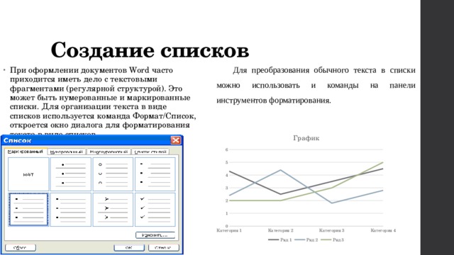 Создание списков Для преобразования обычного текста в списки можно использовать и команды на панели инструментов форматирования. При оформлении документов Word часто приходится иметь дело с текстовыми фрагментами (регулярной структурой). Это может быть нумерованные и маркированные списки. Для организации текста в виде списков используется команда Формат/Список, откроется окно диалога для форматирования текста в виде списков. 