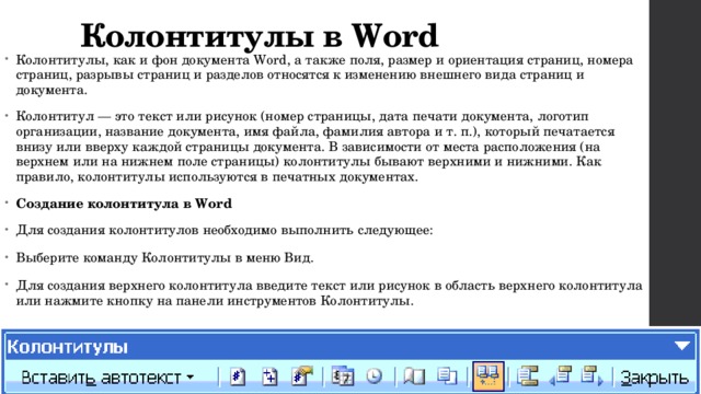 Колонтитулы в Word Колонтитулы, как и фон документа Word, а также поля, размер и ориентация страниц, номера страниц, разрывы страниц и разделов относятся к изменению внешнего вида страниц и документа. Колонтитул — это текст или рисунок (номер страницы, дата печати документа, логотип организации, название документа, имя файла, фамилия автора и т. п.), который печатается внизу или вверху каждой страницы документа. В зависимости от места расположения (на верхнем или на нижнем поле страницы) колонтитулы бывают верхними и нижними. Как правило, колонтитулы используются в печатных документах. Создание колонтитула в Word Для создания колонтитулов необходимо выполнить следующее: Выберите команду Колонтитулы в меню Вид. Для создания верхнего колонтитула введите текст или рисунок в область верхнего колонтитула или нажмите кнопку на панели инструментов Колонтитулы. 