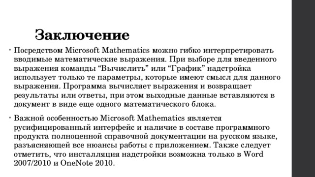 Заключение Посредством Microsoft Mathematics можно гибко интерпретировать вводимые математические выражения. При выборе для введенного выражения команды “Вычислить” или “График” надстройка использует только те параметры, которые имеют смысл для данного выражения. Программа вычисляет выражения и возвращает результаты или ответы, при этом выходные данные вставляются в документ в виде еще одного математического блока. Важной особенностью Microsoft Mathematics является русифицированный интерфейс и наличие в составе программного продукта полноценной справочной документации на русском языке, разъясняющей все нюансы работы с приложением. Также следует отметить, что инсталляция надстройки возможна только в Word 2007/2010 и OneNote 2010. 