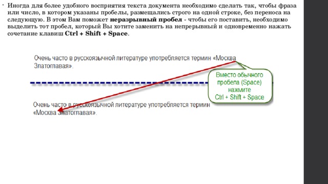 Иногда для более удобного восприятия текста документа необходимо сделать так, чтобы фраза или число, в котором указаны пробелы, размещались строго на одной строке, без переноса на следующую. В этом Вам поможет  неразрывный пробел  - чтобы его поставить, необходимо выделить тот пробел, который Вы хотите заменить на непрерывный и одновременно нажать сочетание клавиш  Ctrl + Shift + Space . 