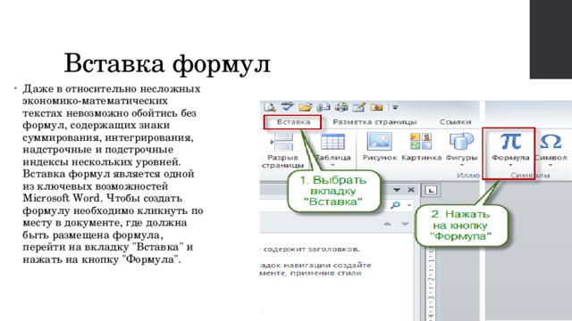 Вставка формул Даже в относительно несложных экономико-математических текстах невозможно обойтись без формул, содержащих знаки суммирования, интегрирования, надстрочные и подстрочные индексы нескольких уровней. Вставка формул является одной из ключевых возможностей Microsoft Word. Чтобы создать формулу необходимо кликнуть по месту в документе, где должна быть размещена формула, перейти на вкладку 