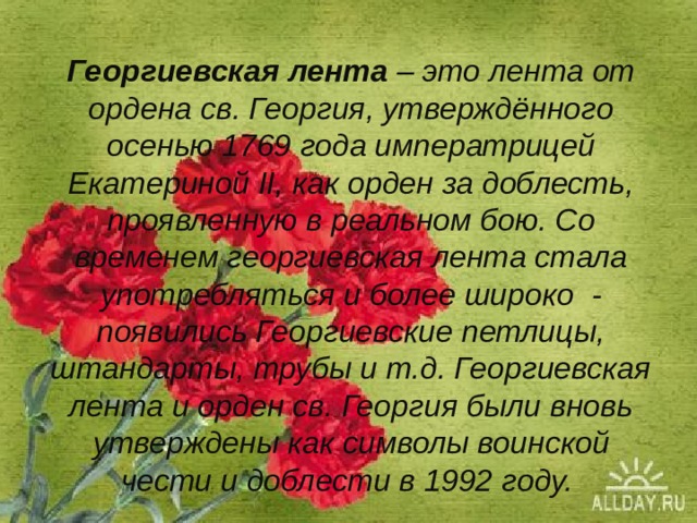 Георгиевская лента – это лента от ордена св. Георгия, утверждённого осенью 1769 года императрицей Екатериной II, как орден за доблесть, проявленную в реальном бою. Со временем георгиевская лента стала употребляться и более широко - появились Георгиевские петлицы, штандарты, трубы и т.д. Георгиевская лента и орден св. Георгия были вновь утверждены как символы воинской чести и доблести в 1992 году.