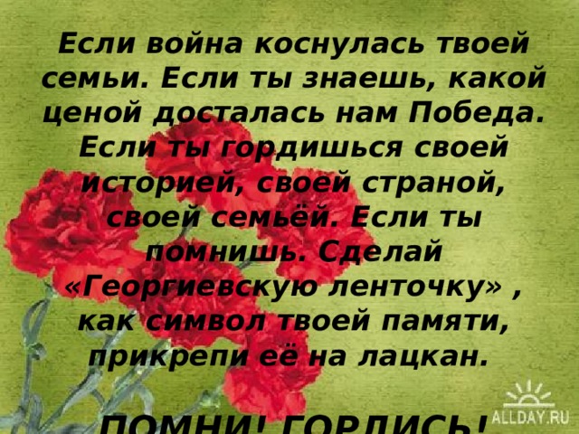 Если война коснулась твоей семьи. Если ты знаешь, какой ценой досталась нам Победа. Если ты гордишься своей историей, своей страной, своей семьёй. Если ты помнишь. Сделай «Георгиевскую ленточку» , как символ твоей памяти, прикрепи её на лацкан.   ПОМНИ! ГОРДИСЬ! УВАЖАЙ!