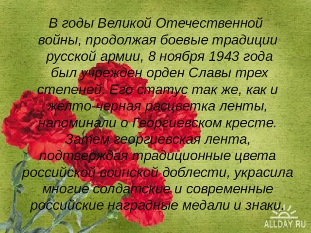 В годы Великой Отечественной  войны, продолжая боевые традиции  русской армии, 8 ноября 1943 года  был учрежден орден Славы трех степеней. Его статус так же, как и желто-черная расцветка ленты, напоминали о Георгиевском кресте. Затем георгиевская лента, подтверждая традиционные цвета российской воинской доблести, украсила многие солдатские и современные российские наградные медали и знаки.