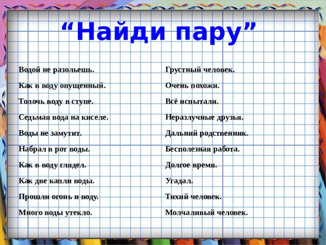 “ Найди пару”  Водой не разольешь. Грустный человек. Как в воду опущенный. Очень похожи. Толочь воду в ступе. Всё испытали. Седьмая вода на киселе. Неразлучные друзья. Воды не замутит. Дальний родственник. Набрал в рот воды. Бесполезная работа. Как в воду глядел. Долгое время. Как две капли воды. Угадал. Прошли огонь и воду. Тихий человек. Много воды утекло. Молчаливый человек. 