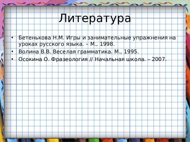 Литература Бетенькова Н.М. Игры и занимательные упражнения на уроках русского языка. – М., 1998. Волина В.В. Веселая грамматика. М., 1995. Осокина О. Фразеология // Начальная школа. – 2007. 