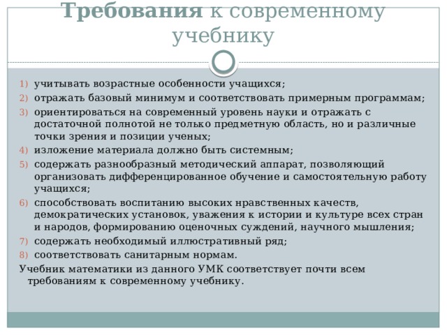 Требования  к современному учебнику учитывать возрастные особенности учащихся; отражать базовый минимум и соответствовать примерным программам; ориентироваться на современный уровень науки и отражать с достаточной полнотой не только предметную область, но и различные точки зрения и позиции ученых; изложение материала должно быть системным; содержать разнообразный методический аппарат, позволяющий организовать дифференцированное обучение и самостоятельную работу учащихся; способствовать воспитанию высоких нравственных качеств, демократических установок, уважения к истории и культуре всех стран и народов, формированию оценочных суждений, научного мышления; содержать необходимый иллюстративный ряд; соответствовать санитарным нормам. Учебник математики из данного УМК соответствует почти всем требованиям к современному учебнику. 