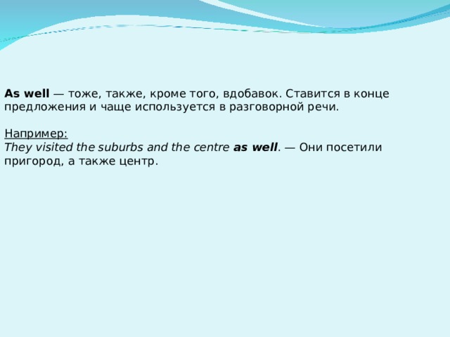 As well — тоже, также, кроме того, вдобавок. Ставится в конце предложения и чаще используется в разговорной речи.  Например: They visited the suburbs and the centre as well . — Они посетили пригород, а также центр. 
