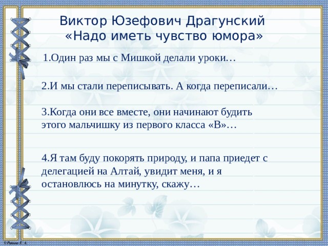 Виктор Юзефович Драгунский   «Надо иметь чувство юмора» 1.Один раз мы с Мишкой делали уроки… 2.И мы стали переписывать. А когда переписали… 3.Когда они все вместе, они начинают будить этого мальчишку из первого класса «В»… 4.Я там буду покорять природу, и папа приедет с делегацией на Алтай, увидит меня, и я остановлюсь на минутку, скажу… 