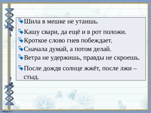 Шила в мешке не утаишь. Кашу свари, да ещё и в рот положи. Кроткое слово гнев побеждает. Сначала думай, а потом делай. Ветра не удержишь, правды не скроешь. После дождя солнце жжёт, после лжи – стыд. 