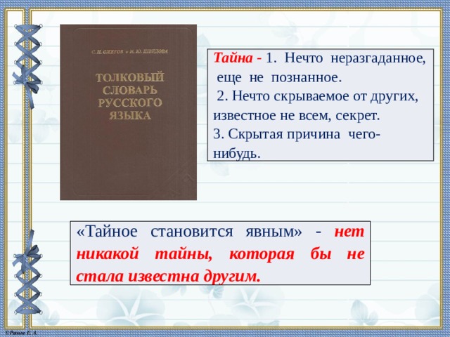 Тайна - 1. Нечто неразгаданное, еще не познанное.   2. Нечто скрываемое от других, известное не всем, секрет.  3. Скрытая причина чего-нибудь. «Тайное становится явным» - нет никакой тайны, которая бы не стала известна другим. 