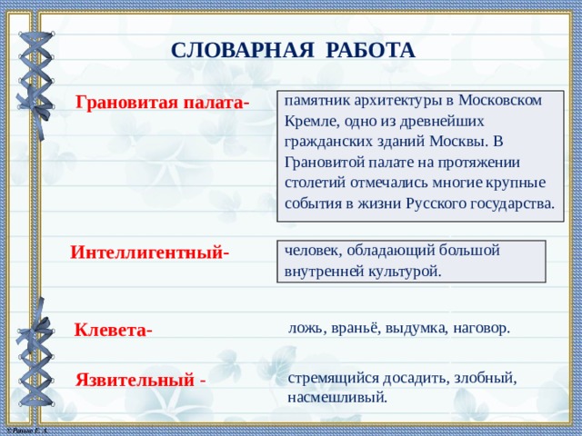 СЛОВАРНАЯ РАБОТА Грановитая палата- памятник архитектуры в Московском Кремле, одно из древнейших гражданских зданий Москвы. В Грановитой палате на протяжении столетий отмечались многие крупные события в жизни Русского государства. Интеллигентный- человек, обладающий большой внутренней культурой. Клевета- ложь, враньё, выдумка, наговор. Язвительный - стремящийся досадить, злобный, насмешливый. 