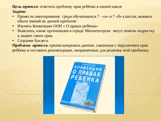 Цель проекта: осветить проблему прав ребёнка в нашей школе Задачи: Провести анкетирование среди обучающихся 7 - «а» и 7 «б» классов, выявить объем знаний по данной проблеме Изучить Конвенцию ООН « О правах ребёнка» Выяснить, какие организации в городе Магнитогорске могут помочь подростку в защите своих прав. Создание буклета. Проблема проекта: проанализировать данные, связанные с нарушением прав ребёнка и составить рекомендации, направленных для решения этой проблемы. 