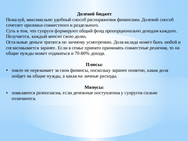 Долевой бюджет Пожалуй, максимально удобный способ распоряжения финансами. Долевой способ сочетает признаки совместного и раздельного. Суть в том, что супруги формируют общий фонд пропорционально доходам каждого. Получается, каждый вносит свою долю . Остальные деньги тратятся по личному усмотрению. Доля вклада может быть любой и согласовывается заранее. Если в семье принято принимать совместные решения, то на общие нужды может отдаваться и 70-80% дохода. Плюсы: никто не переживает за свои финансы, поскольку заранее понятно, какая доля пойдет на общие нужды, а какая на личные расходы. Минусы: появляются разногласия, если денежные поступления у супругов сильно отличаются. 