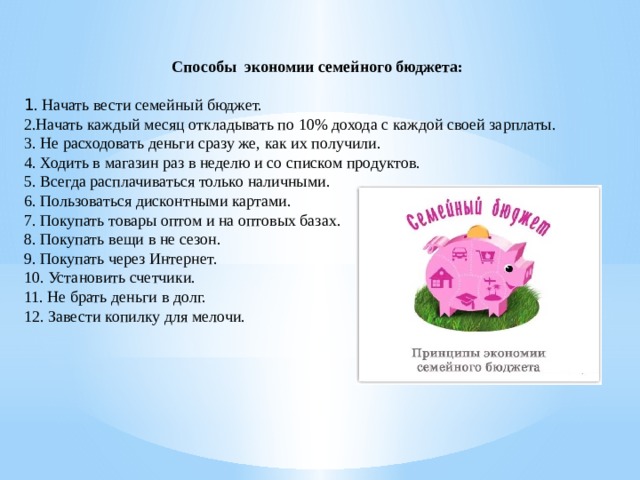 Способы экономии семейного бюджета:  1 . Начать вести семейный бюджет. 2.Начать каждый месяц откладывать по 10% дохода с каждой своей зарплаты. 3. Не расходовать деньги сразу же, как их получили. 4. Ходить в магазин раз в неделю и со списком продуктов. 5. Всегда расплачиваться только наличными. 6. Пользоваться дисконтными картами. 7. Покупать товары оптом и на оптовых базах. 8. Покупать вещи в не сезон. 9. Покупать через Интернет. 10. Установить счетчики. 11. Не брать деньги в долг. 12. Завести копилку для мелочи. 