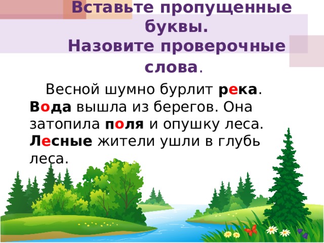  Вставьте пропущенные буквы.  Назовите проверочные слова .    Весной шумно бурлит р е ка . В о да вышла из берегов. Она затопила п о ля и опушку леса. Л е сные жители ушли в глубь леса. 