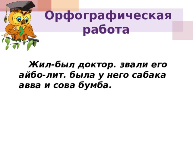  Орфографическая работа   Жил-был доктор. звали его айбо-лит. была у него сабака авва и сова бумба. 