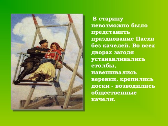  В старину невозможно было представить празднование Пасхи без качелей. Во всех дворах загодя устанавливались столбы, навешивались веревки, крепились доски - возводились общественные качели. 