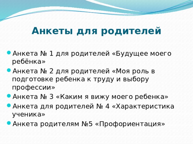 Анкеты для родителей Анкета № 1 для родителей «Будущее моего ребёнка» Анкета № 2 для родителей «Моя роль в подготовке ребенка к труду и выбору профессии» Анкета № 3 «Каким я вижу моего ребенка» Анкета для родителей № 4 «Характеристика ученика» Анкета родителям №5 «Профориентация» 