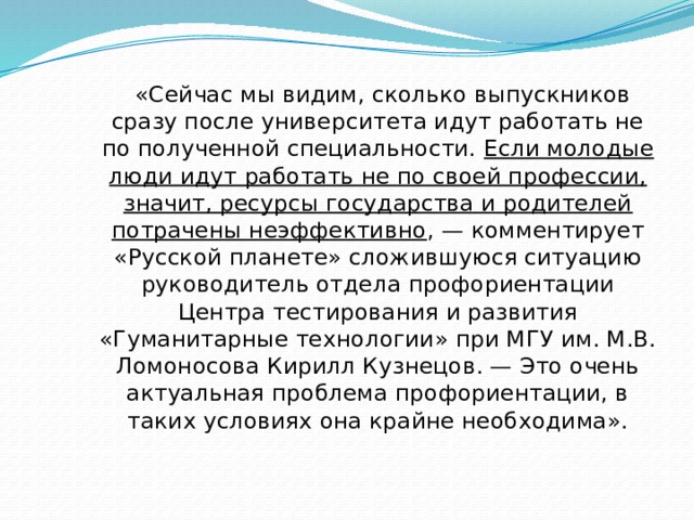  «Сейчас мы видим, сколько выпускников сразу после университета идут работать не по полученной специальности. Если молодые люди идут работать не по своей профессии, значит, ресурсы государства и родителей потрачены неэффективно , — комментирует «Русской планете» сложившуюся ситуацию руководитель отдела профориентации Центра тестирования и развития «Гуманитарные технологии» при МГУ им. М.В. Ломоносова Кирилл Кузнецов. — Это очень актуальная проблема профориентации, в таких условиях она крайне необходима». 