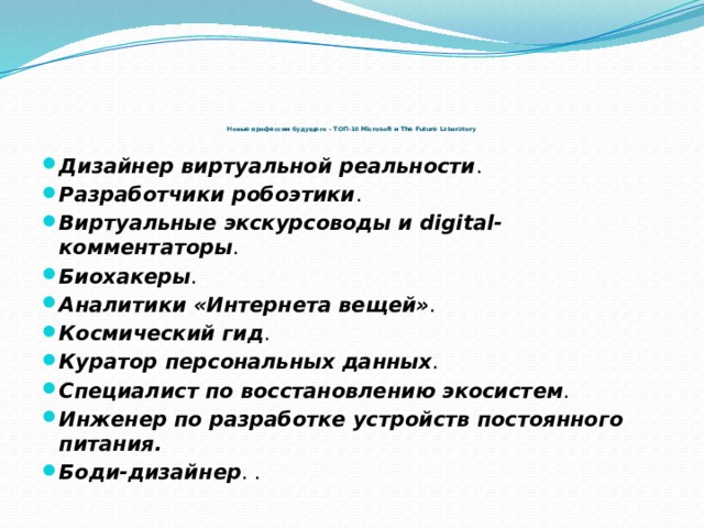 Новые профессии будущего – ТОП-10 Microsoft и The Future Laboratory   Дизайнер виртуальной реальности . Разработчики робоэтики . Виртуальные экскурсоводы и digital-комментаторы . Биохакеры . Аналитики «Интернета вещей» . Космический гид . Куратор персональных данных . Специалист по восстановлению экосистем . Инженер по разработке устройств постоянного питания. Боди-дизайнер . . 