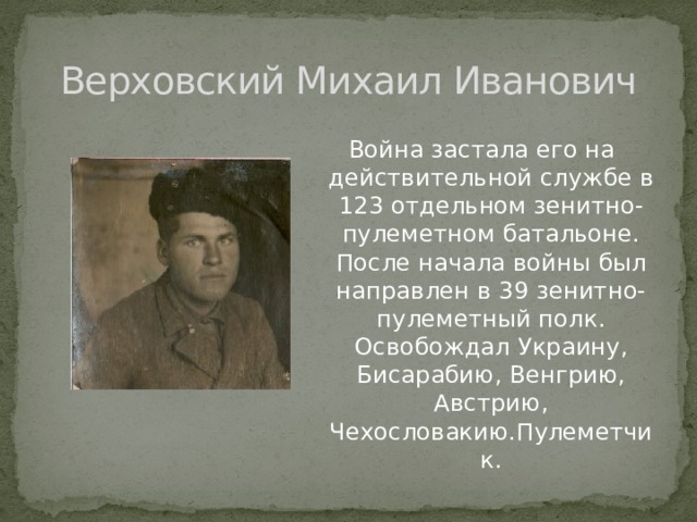 Верховский Михаил Иванович Война застала его на действительной службе в 123 отдельном зенитно-пулеметном батальоне. После начала войны был направлен в 39 зенитно-пулеметный полк. Освобождал Украину, Бисарабию, Венгрию, Австрию, Чехословакию.Пулеметчик. 