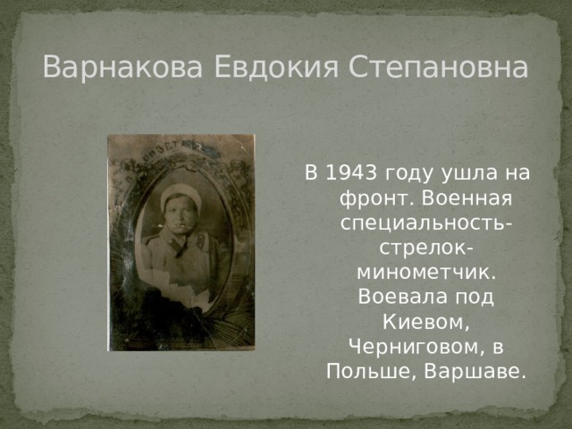 Варнакова Евдокия Степановна В 1943 году ушла на фронт. Военная специальность- стрелок-минометчик. Воевала под Киевом, Черниговом, в Польше, Варшаве. 