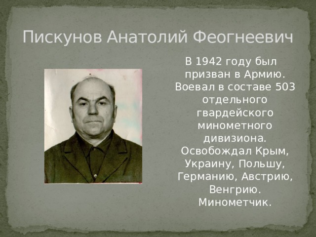 Пискунов Анатолий Феогнеевич В 1942 году был призван в Армию. Воевал в составе 503 отдельного гвардейского минометного дивизиона. Освобождал Крым, Украину, Польшу, Германию, Австрию, Венгрию. Минометчик. 