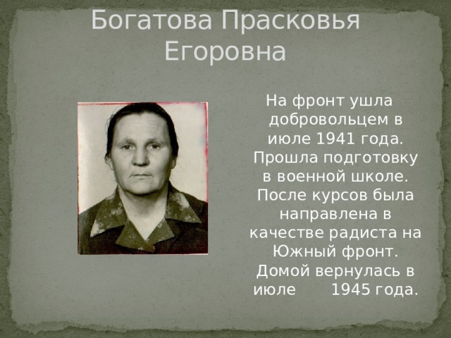 Богатова Прасковья Егоровна На фронт ушла добровольцем в июле 1941 года. Прошла подготовку в военной школе. После курсов была направлена в качестве радиста на Южный фронт. Домой вернулась в июле 1945 года. 