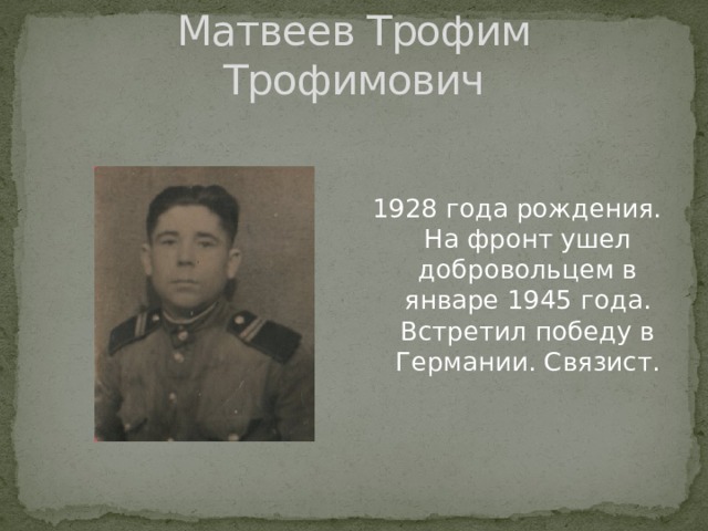 Матвеев Трофим Трофимович 1928 года рождения. На фронт ушел добровольцем в январе 1945 года. Встретил победу в Германии. Связист. 