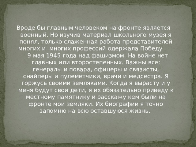 Вроде бы главным человеком на фронте является военный. Но изучив материал школьного музея я понял, только слаженная работа представителей многих и многих профессий одержала Победу 9 мая 1945 года над фашизмом. На войне нет главных или второстепенных. Важны все: генералы и повара, офицеры и связисты, снайперы и пулеметчики, врачи и медсестра. Я горжусь своими земляками. Когда я вырасту и у меня будут свои дети, я их обязательно приведу к местному памятнику и расскажу кем были на фронте мои земляки. Их биографии я точно запомню на всю оставшуюся жизнь.    